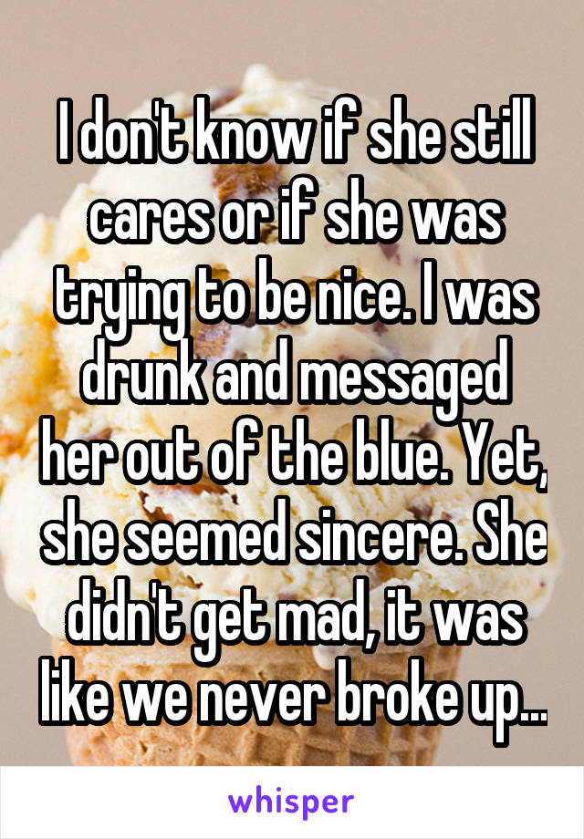 I don't know if she still cares or if she was trying to be nice. I was drunk and messaged her out of the blue. Yet, she seemed sincere. She didn't get mad, it was like we never broke up...