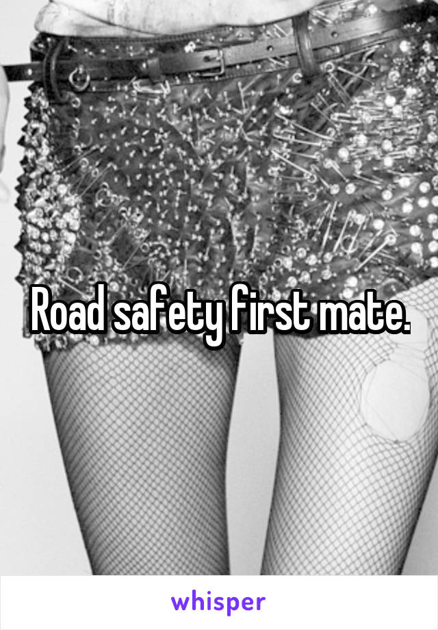 Road safety first mate.