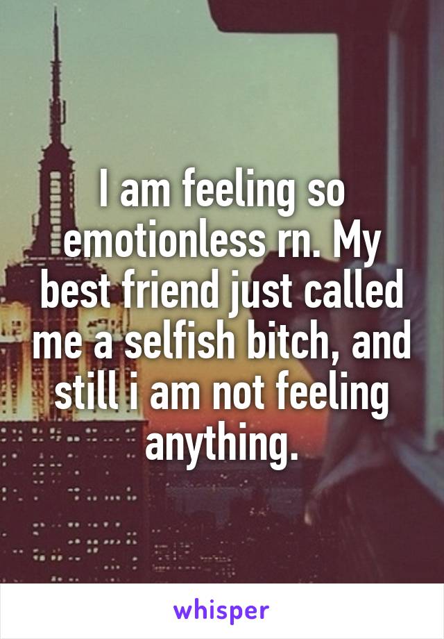 I am feeling so emotionless rn. My best friend just called me a selfish bitch, and still i am not feeling anything.