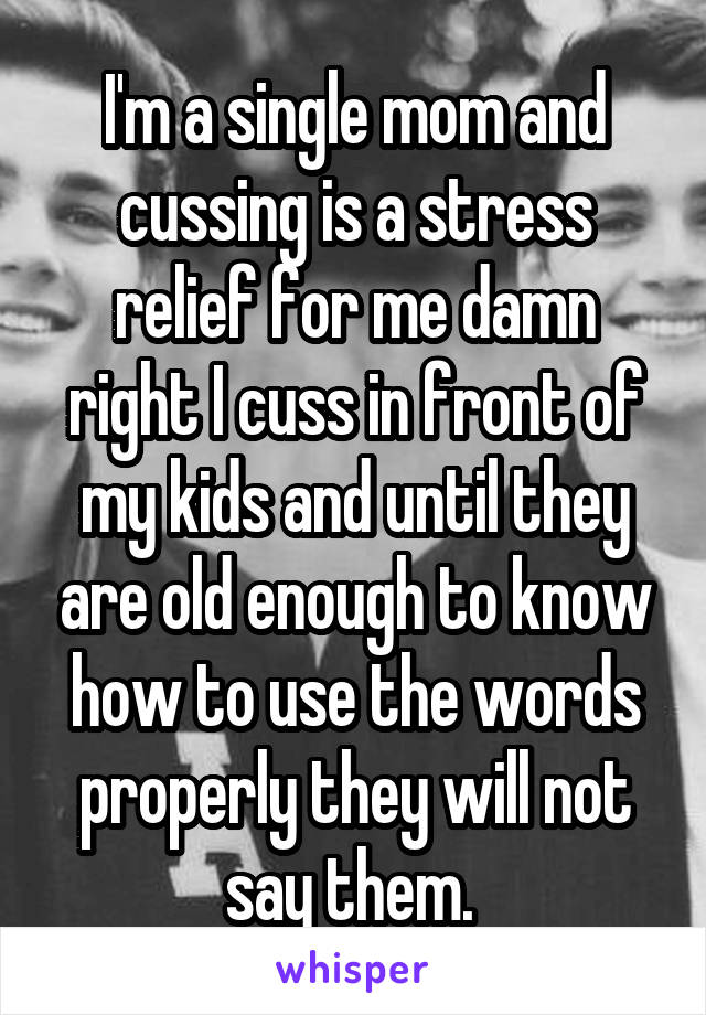 I'm a single mom and cussing is a stress relief for me damn right I cuss in front of my kids and until they are old enough to know how to use the words properly they will not say them. 