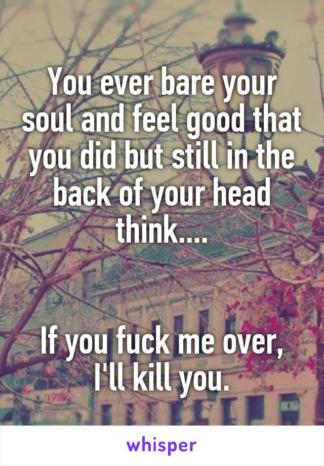 You ever bare your soul and feel good that you did but still in the back of your head think....


If you fuck me over, I'll kill you.