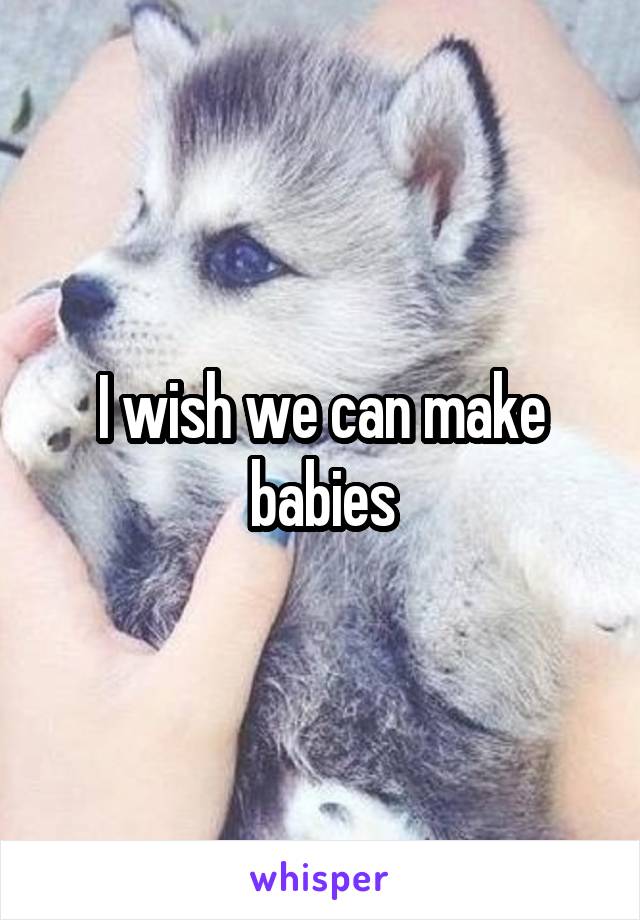 I wish we can make babies