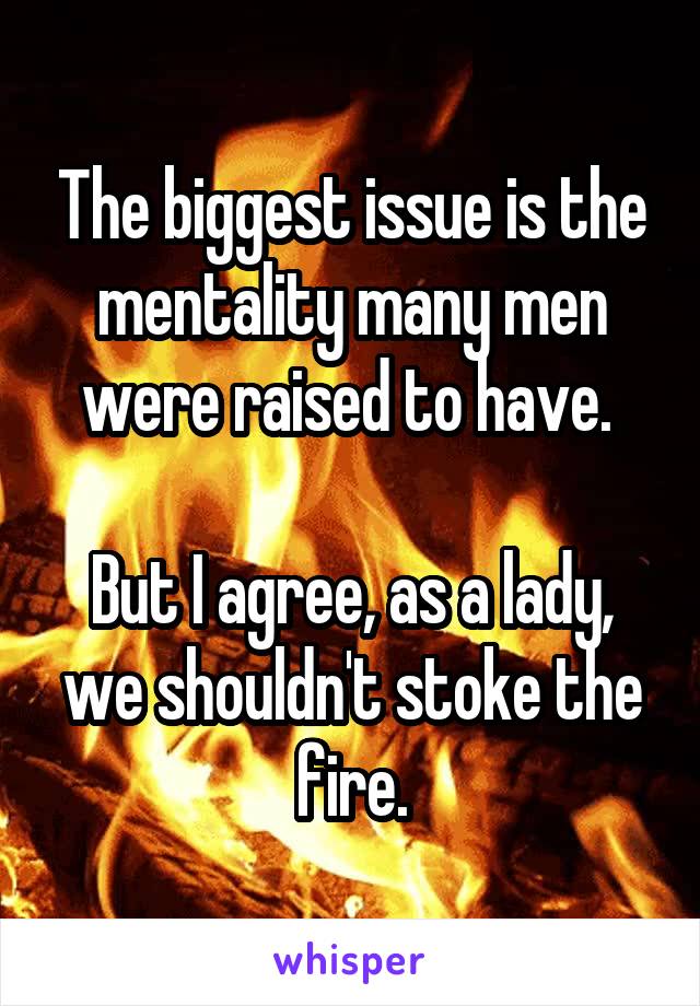 The biggest issue is the mentality many men were raised to have. 

But I agree, as a lady, we shouldn't stoke the fire.