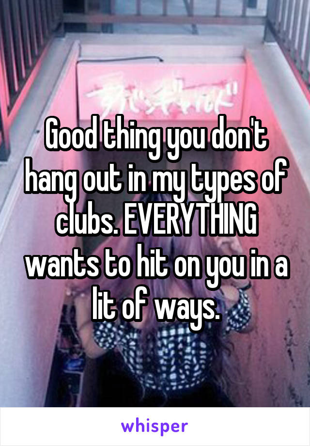 Good thing you don't hang out in my types of clubs. EVERYTHING wants to hit on you in a lit of ways.