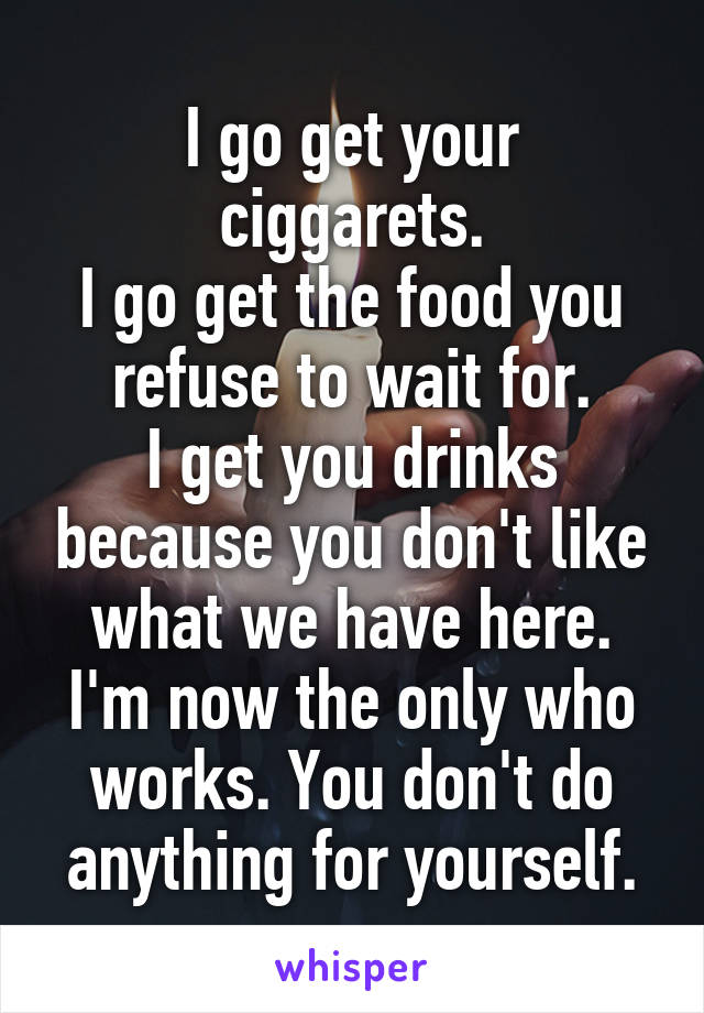 I go get your ciggarets.
I go get the food you refuse to wait for.
I get you drinks because you don't like what we have here.
I'm now the only who works. You don't do anything for yourself.