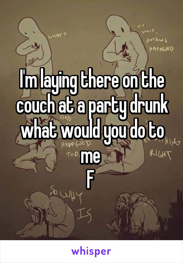 I'm laying there on the couch at a party drunk what would you do to me 
F 