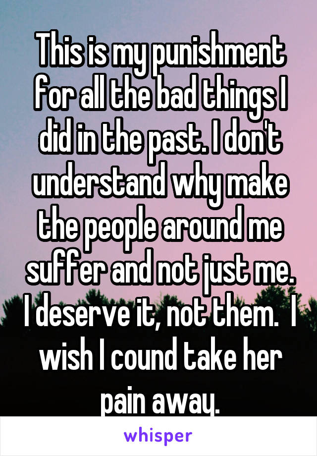 This is my punishment for all the bad things I did in the past. I don't understand why make the people around me suffer and not just me. I deserve it, not them.  I wish I cound take her pain away.