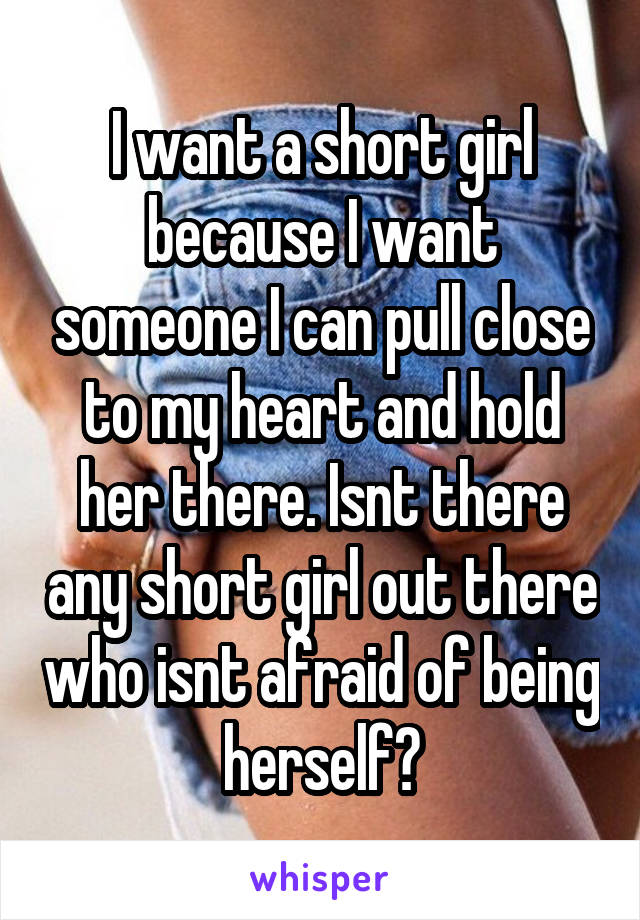 I want a short girl because I want someone I can pull close to my heart and hold her there. Isnt there any short girl out there who isnt afraid of being herself?