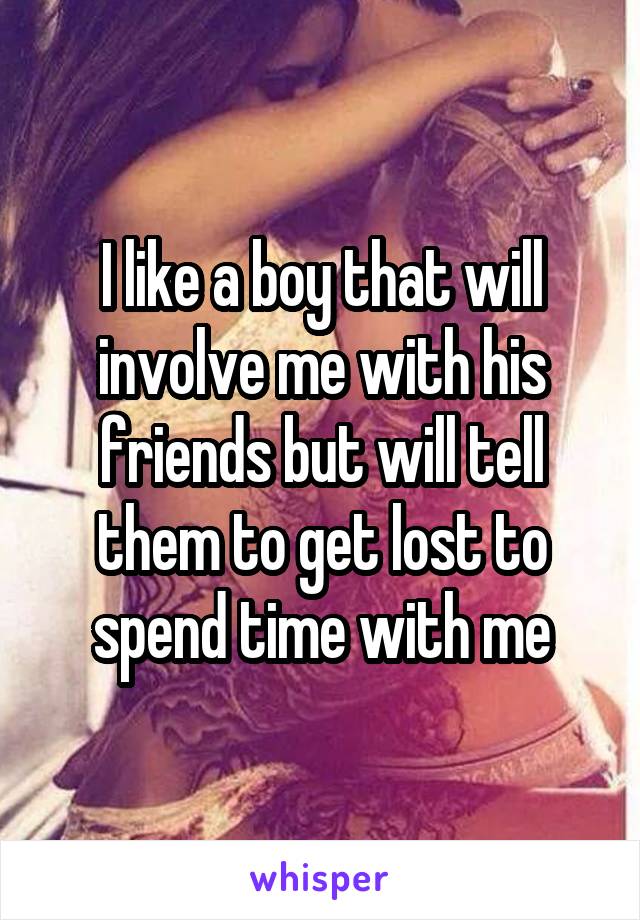 I like a boy that will involve me with his friends but will tell them to get lost to spend time with me