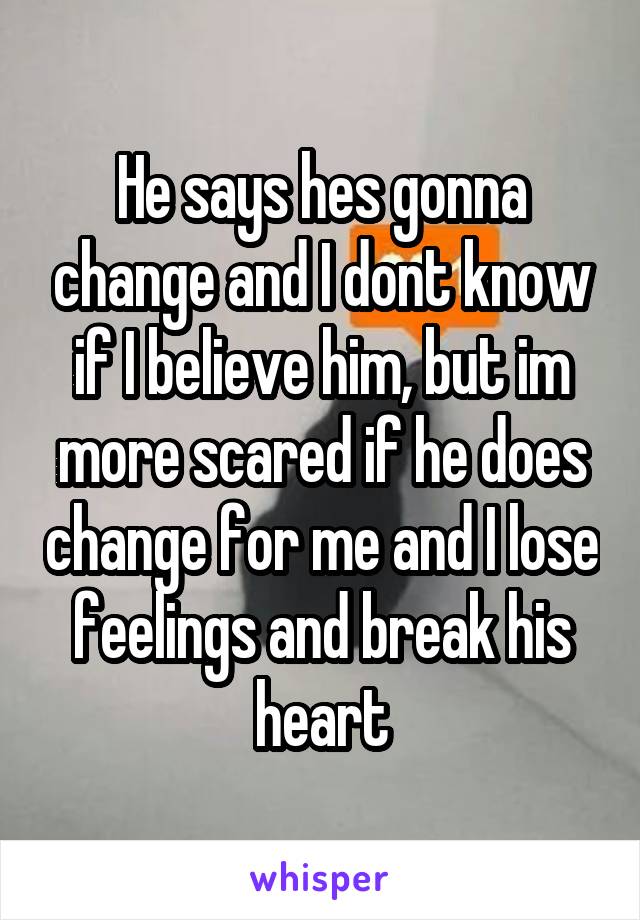 He says hes gonna change and I dont know if I believe him, but im more scared if he does change for me and I lose feelings and break his heart