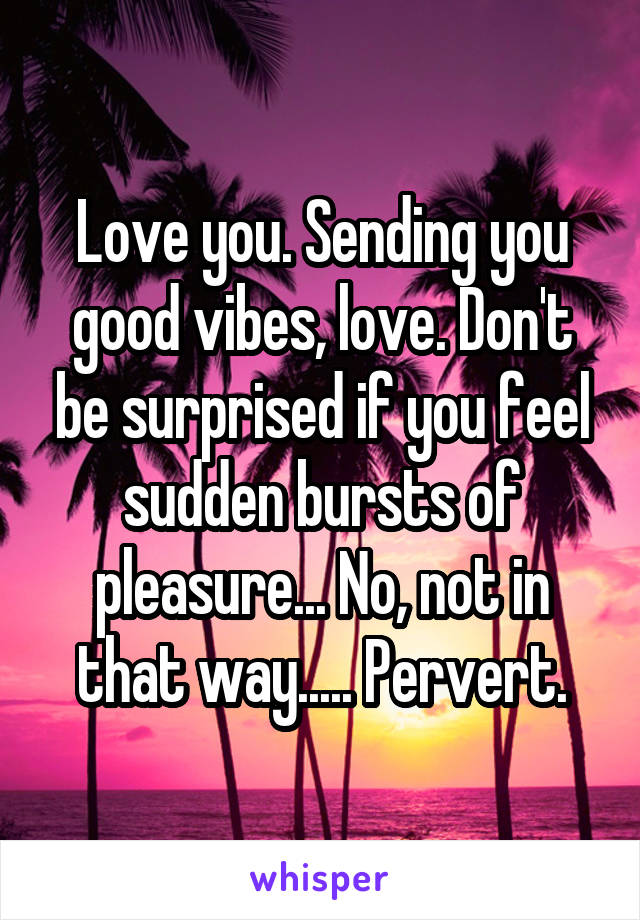 Love you. Sending you good vibes, love. Don't be surprised if you feel sudden bursts of pleasure... No, not in that way..... Pervert.