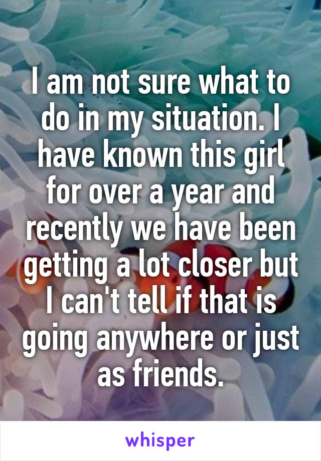 I am not sure what to do in my situation. I have known this girl for over a year and recently we have been getting a lot closer but I can't tell if that is going anywhere or just as friends.