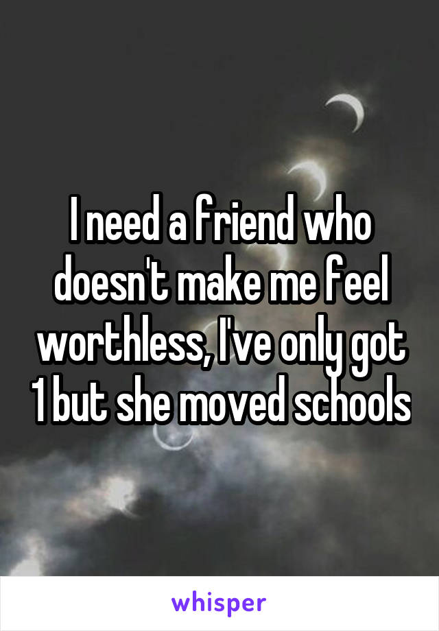 I need a friend who doesn't make me feel worthless, I've only got 1 but she moved schools