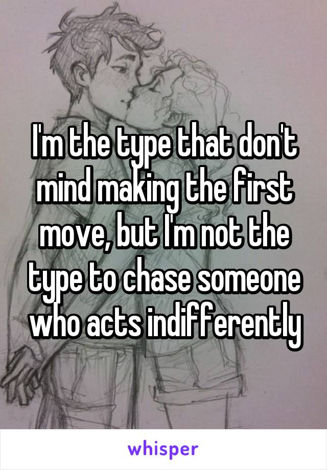 I'm the type that don't mind making the first move, but I'm not the type to chase someone who acts indifferently