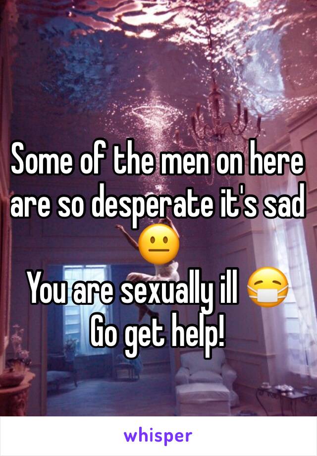 Some of the men on here are so desperate it's sad 😐
You are sexually ill 😷 
Go get help! 