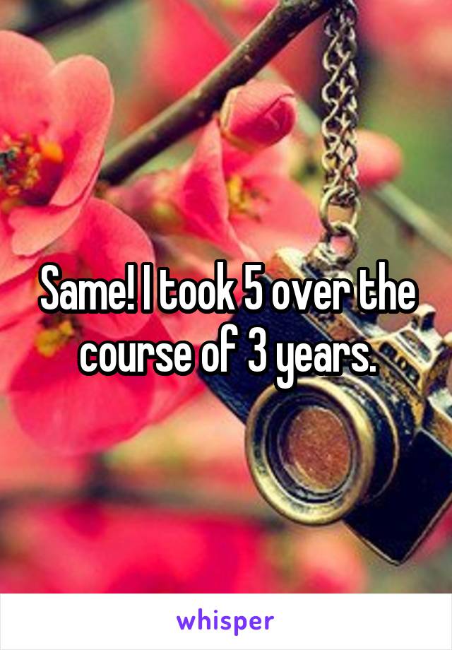 Same! I took 5 over the course of 3 years.