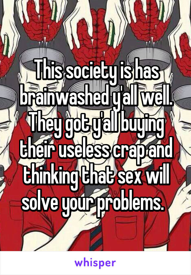 This society is has brainwashed y'all well. They got y'all buying their useless crap and thinking that sex will solve your problems.  