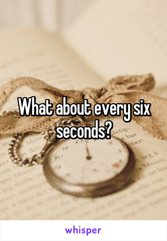 What about every six seconds?