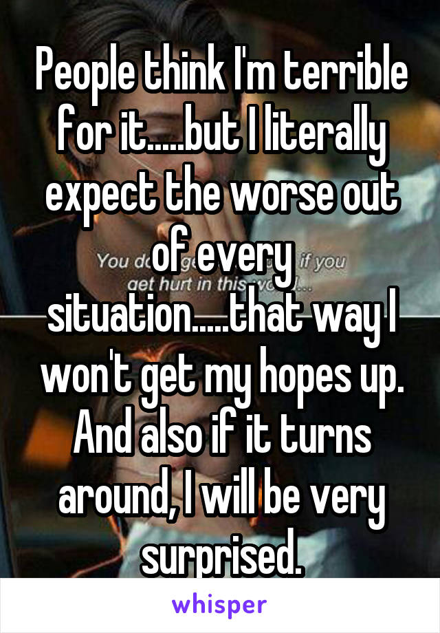 People think I'm terrible for it.....but I literally expect the worse out of every situation.....that way I won't get my hopes up. And also if it turns around, I will be very surprised.