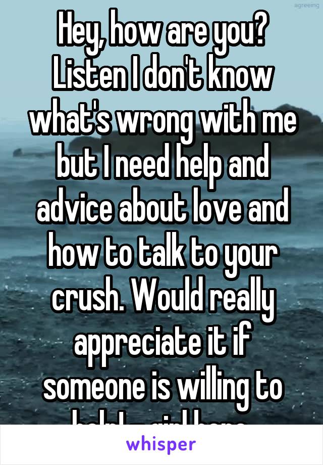 Hey, how are you? Listen I don't know what's wrong with me but I need help and advice about love and how to talk to your crush. Would really appreciate it if someone is willing to help! - girl here 