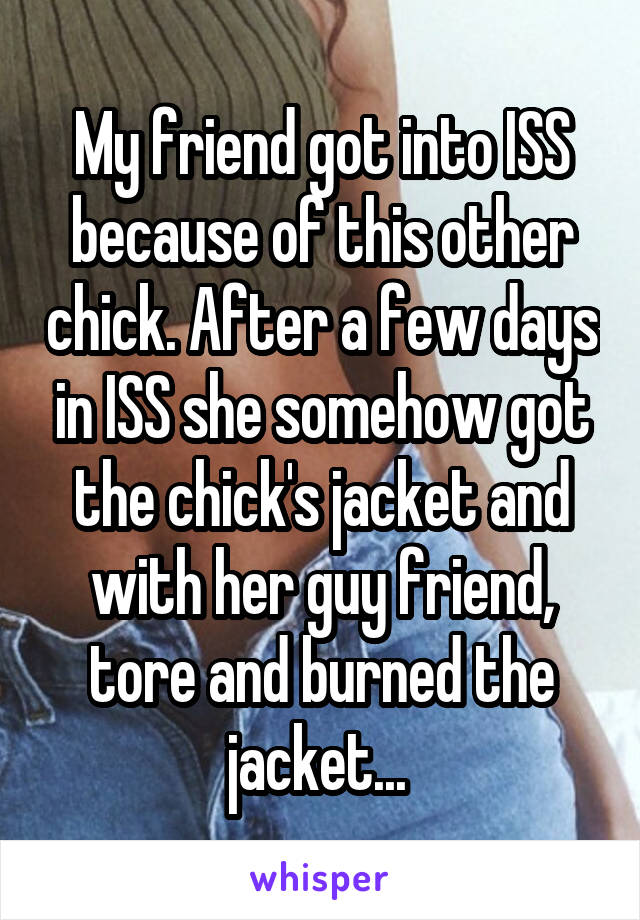 My friend got into ISS because of this other chick. After a few days in ISS she somehow got the chick's jacket and with her guy friend, tore and burned the jacket... 