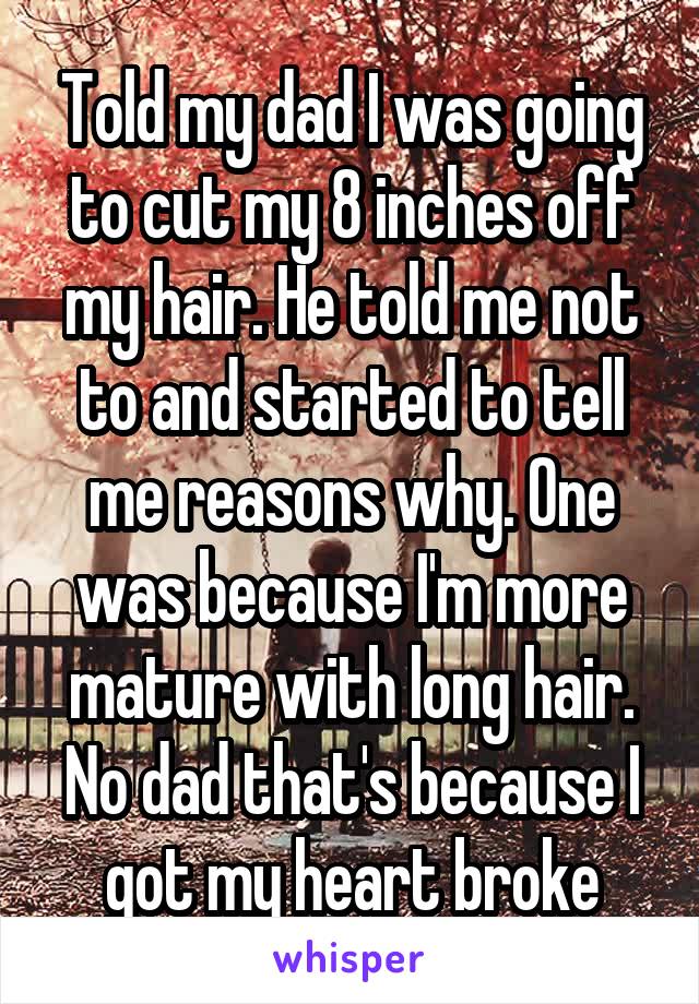 Told my dad I was going to cut my 8 inches off my hair. He told me not to and started to tell me reasons why. One was because I'm more mature with long hair. No dad that's because I got my heart broke