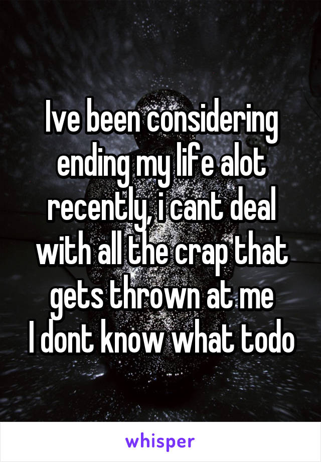 Ive been considering ending my life alot recently, i cant deal with all the crap that gets thrown at me
I dont know what todo