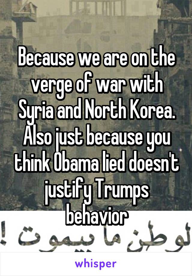 Because we are on the verge of war with Syria and North Korea. Also just because you think Obama lied doesn't justify Trumps behavior