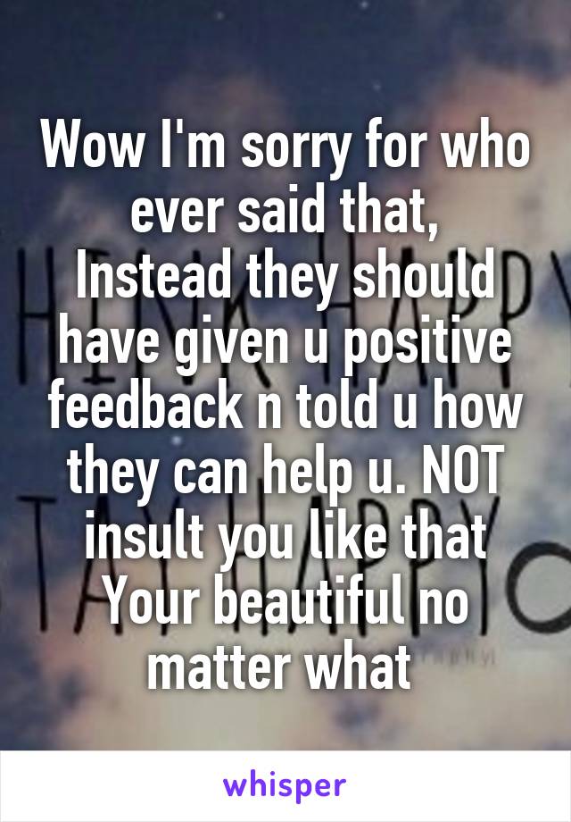 Wow I'm sorry for who ever said that,
Instead they should have given u positive feedback n told u how they can help u. NOT insult you like that
Your beautiful no matter what 