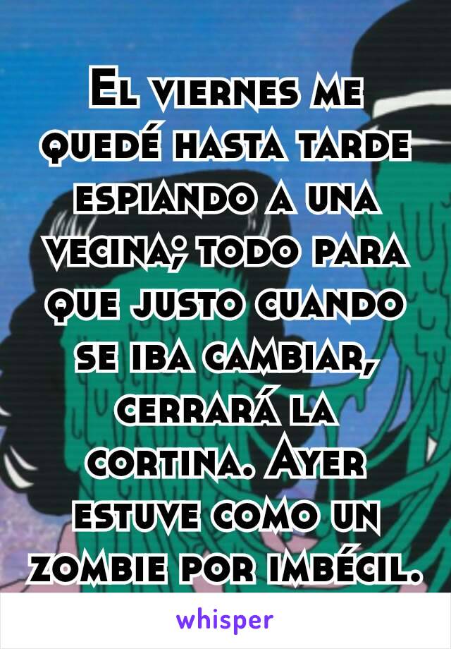 El viernes me quedé hasta tarde espiando a una vecina; todo para que justo cuando se iba cambiar, cerrará la cortina. Ayer estuve como un zombie por imbécil.