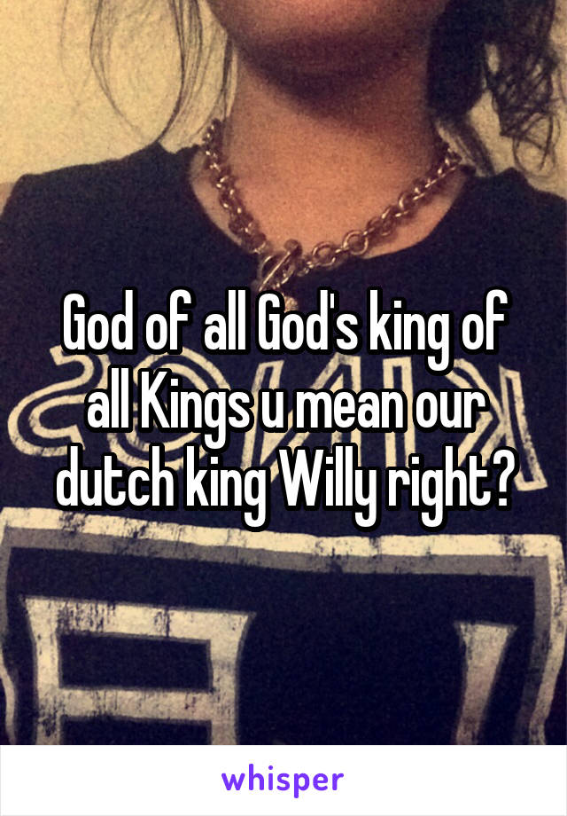 God of all God's king of all Kings u mean our dutch king Willy right?