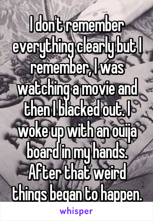 I don't remember everything clearly but I remember, I was watching a movie and then I blacked out. I woke up with an ouija board in my hands. After that weird things began to happen.