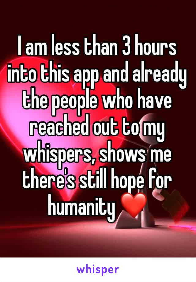 I am less than 3 hours into this app and already the people who have reached out to my whispers, shows me there's still hope for humanity ❤️