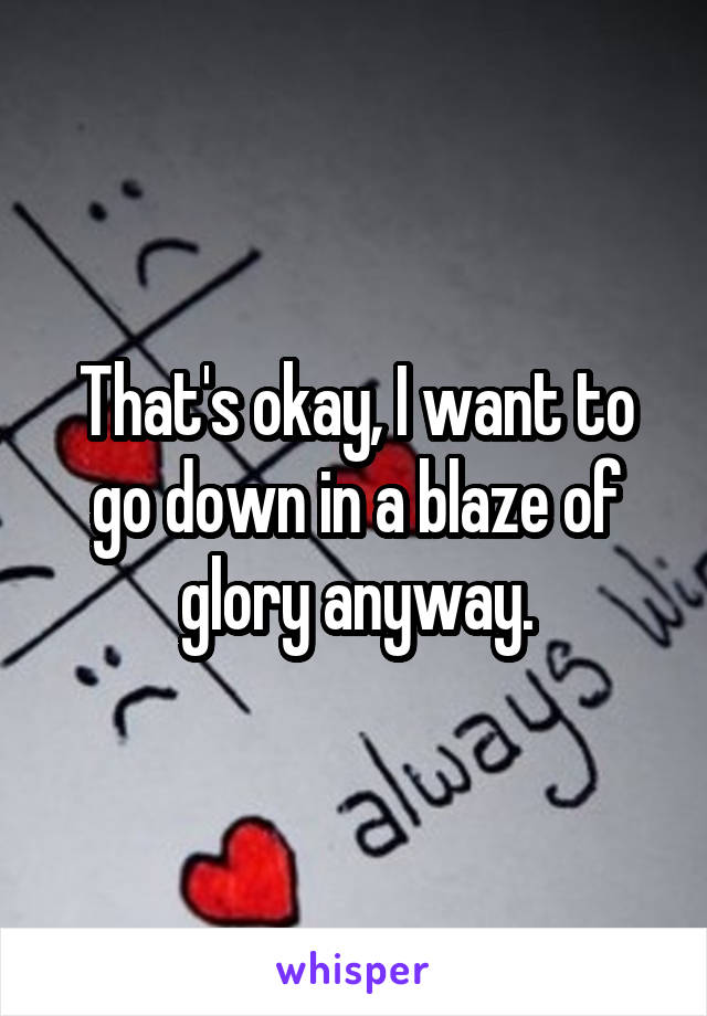 That's okay, I want to go down in a blaze of glory anyway.