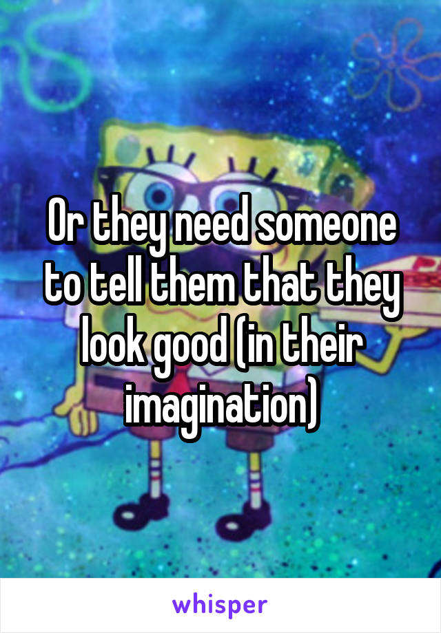 Or they need someone to tell them that they look good (in their imagination)