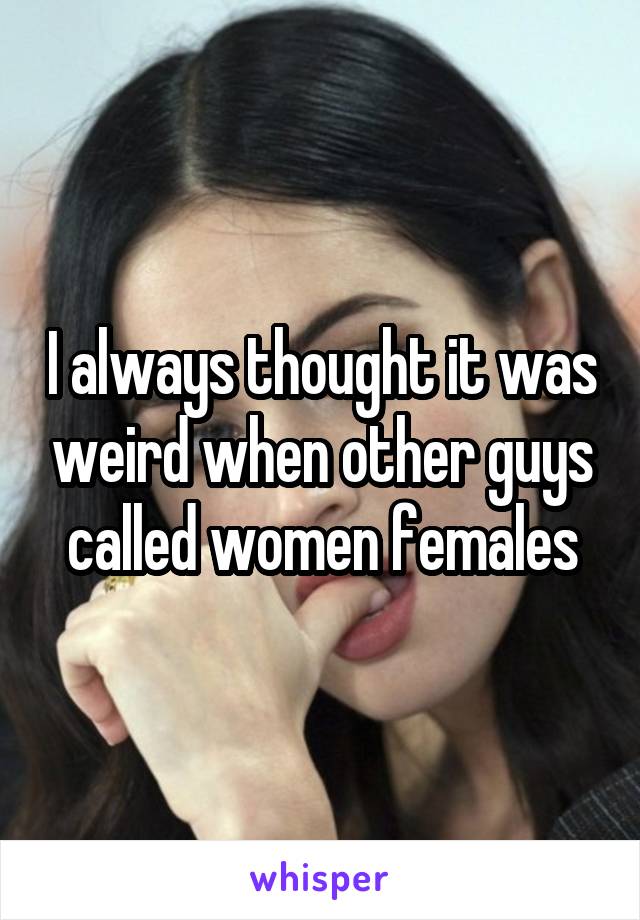 I always thought it was weird when other guys called women females