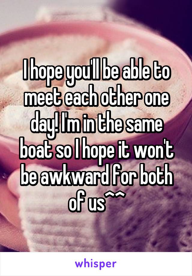 I hope you'll be able to meet each other one day! I'm in the same boat so I hope it won't be awkward for both of us^^