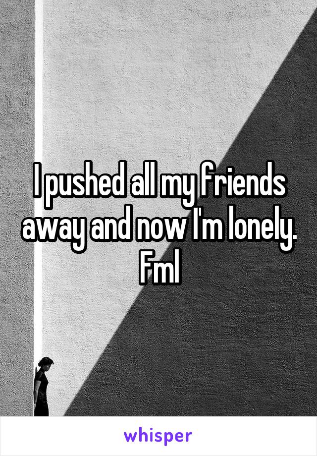 I pushed all my friends away and now I'm lonely.
Fml