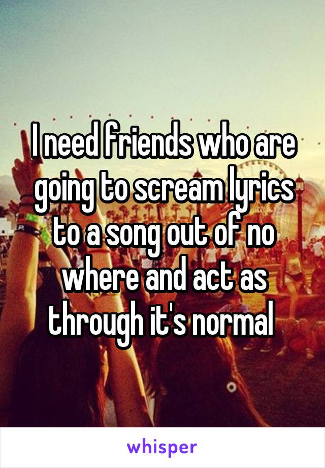 I need friends who are going to scream lyrics to a song out of no where and act as through it's normal 