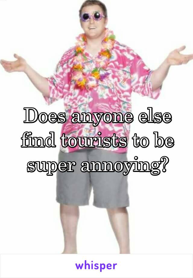 Does anyone else find tourists to be super annoying?