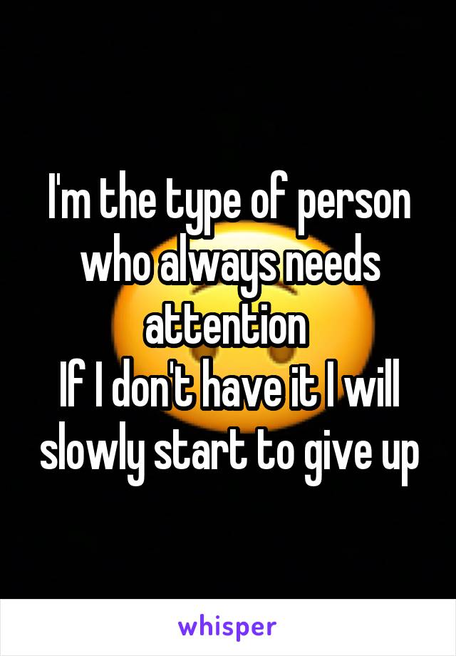 I'm the type of person who always needs attention 
If I don't have it I will slowly start to give up