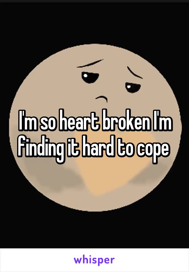 I'm so heart broken I'm finding it hard to cope 