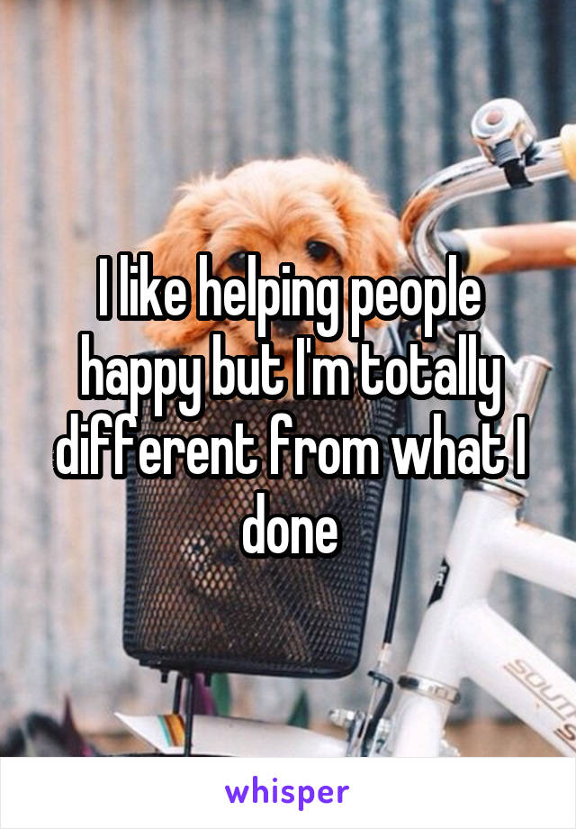 I like helping people happy but I'm totally different from what I done