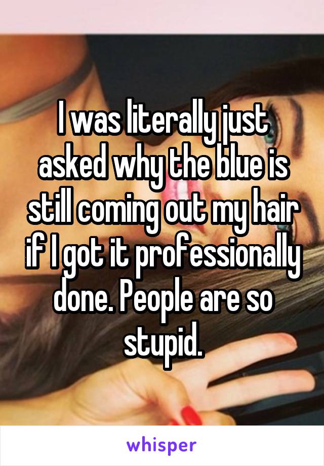 I was literally just asked why the blue is still coming out my hair if I got it professionally done. People are so stupid.