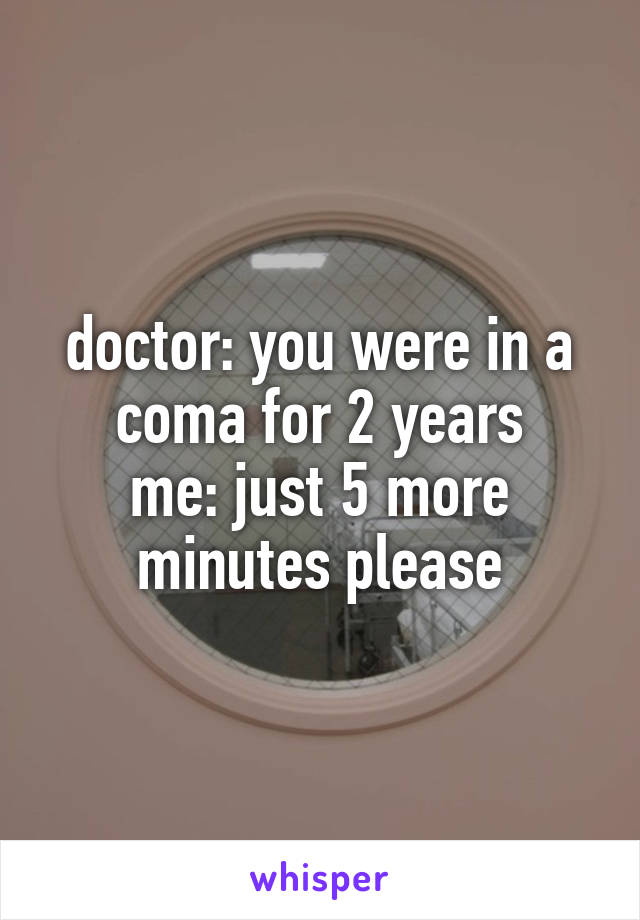 doctor: you were in a coma for 2 years
me: just 5 more minutes please