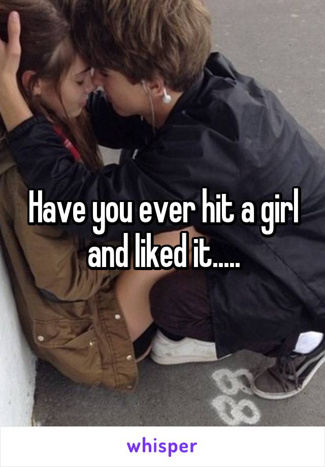 Have you ever hit a girl and liked it.....