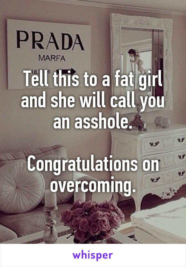 Tell this to a fat girl and she will call you an asshole.

Congratulations on overcoming.