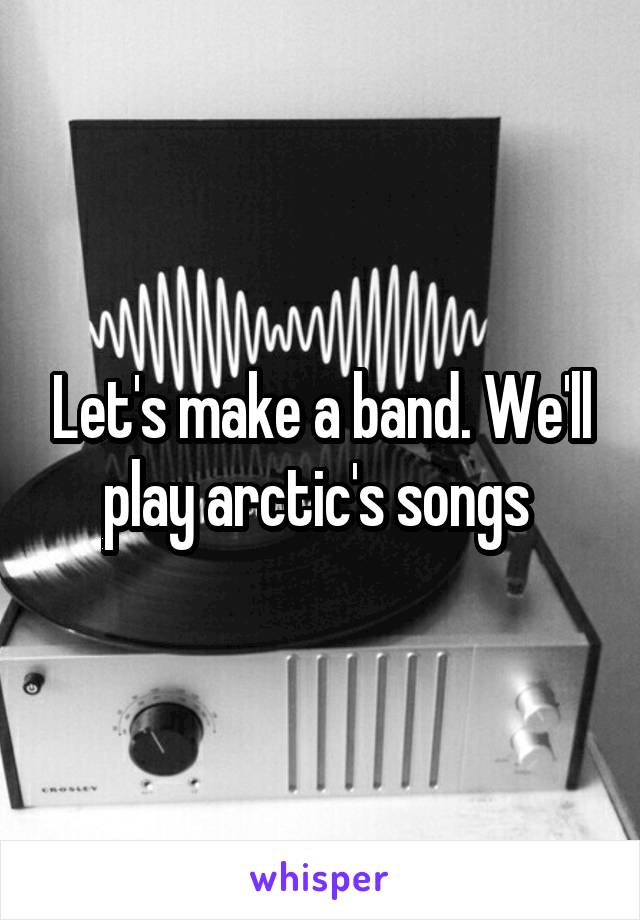 Let's make a band. We'll play arctic's songs 