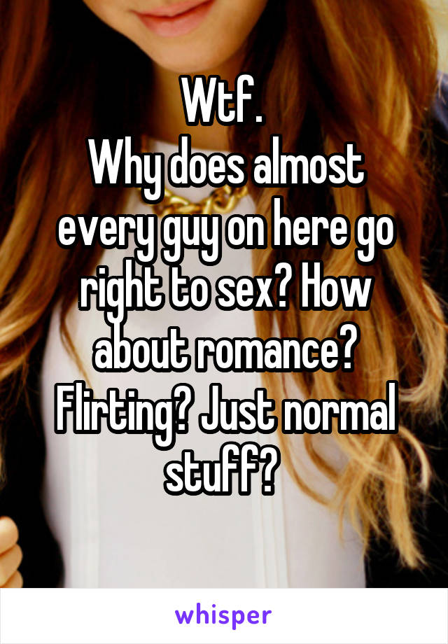 Wtf. 
Why does almost every guy on here go right to sex? How about romance? Flirting? Just normal stuff? 
