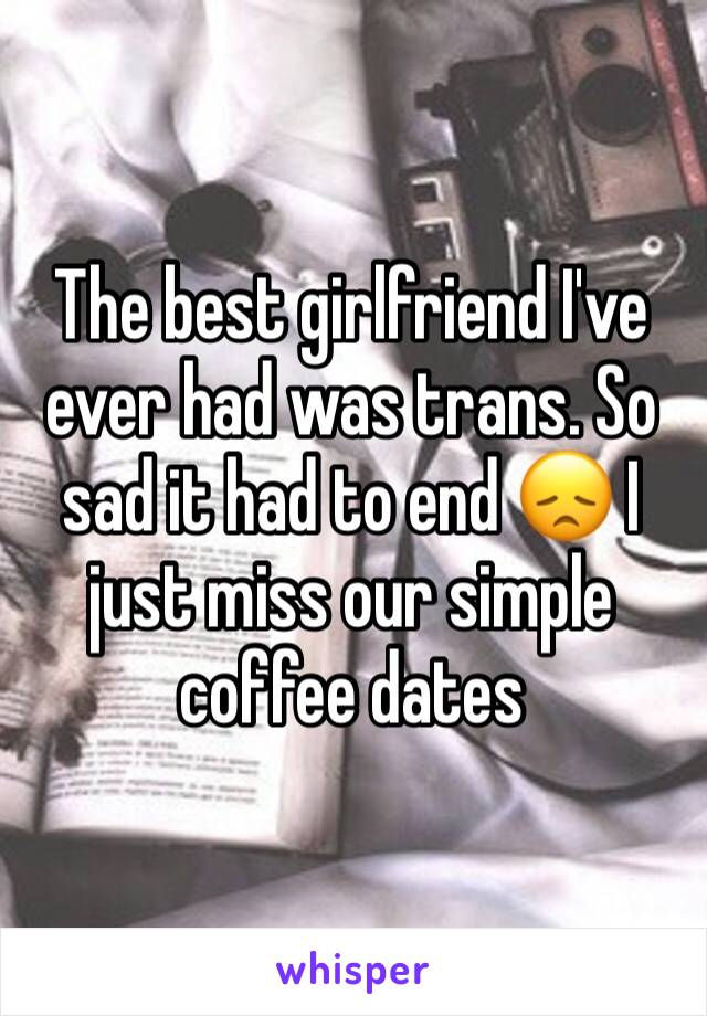 The best girlfriend I've ever had was trans. So sad it had to end 😞 I just miss our simple coffee dates